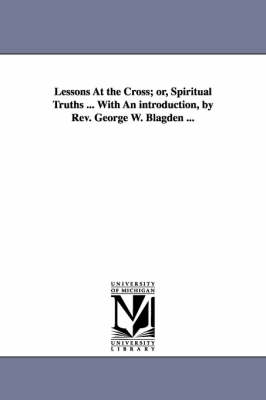 Book cover for Lessons At the Cross; or, Spiritual Truths ... With An introduction, by Rev. George W. Blagden ...