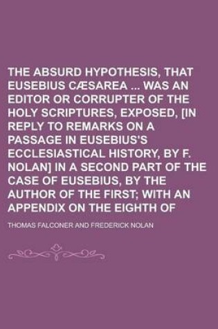 Cover of The Absurd Hypothesis, That Eusebius of Caesarea Was an Editor or Corrupter of the Holy Scriptures, Exposed, [In Reply to Remarks on a Passage in Eusebius's Ecclesiastical History, by F. Nolan] in a Second Part of the Case of Eusebius, by
