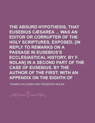 Book cover for The Absurd Hypothesis, That Eusebius of Caesarea Was an Editor or Corrupter of the Holy Scriptures, Exposed, [In Reply to Remarks on a Passage in Eusebius's Ecclesiastical History, by F. Nolan] in a Second Part of the Case of Eusebius, by