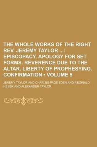 Cover of The Whole Works of the Right REV. Jeremy Taylor (Volume 5); Episcopacy. Apology for Set Forms. Reverence Due to the Altar. Liberty of Prophesying. Confirmation