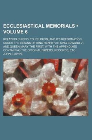 Cover of Ecclesiastical Memorials (Volume 6 ); Relating Chiefly to Religion, and Its Reformation Under the Reigns of King Henry VIII, King Edward VI, and Queen Mary the First with the Appendixes Containing the Original Papers, Records, Etc