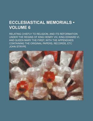 Book cover for Ecclesiastical Memorials (Volume 6 ); Relating Chiefly to Religion, and Its Reformation Under the Reigns of King Henry VIII, King Edward VI, and Queen Mary the First with the Appendixes Containing the Original Papers, Records, Etc