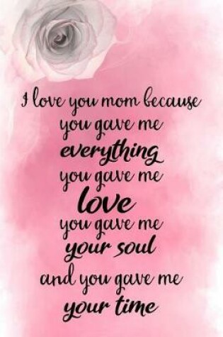 Cover of I Love You Mom Because You Gave Me Everything You Gave Me Love You Gave Me Your Soul and You Gave Me Your Time