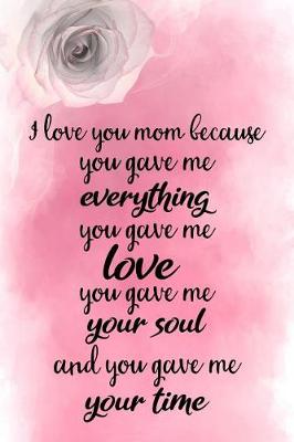 Book cover for I Love You Mom Because You Gave Me Everything You Gave Me Love You Gave Me Your Soul and You Gave Me Your Time