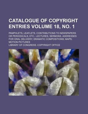 Book cover for Catalogue of Copyright Entries Volume 18, No. 1; Pamphlets, Leaflets, Contributions to Newspapers or Periodicals, Etc. Lectures, Sermons, Addresses for Oral Delivery Dramatic Compositions Maps Motion Pictures