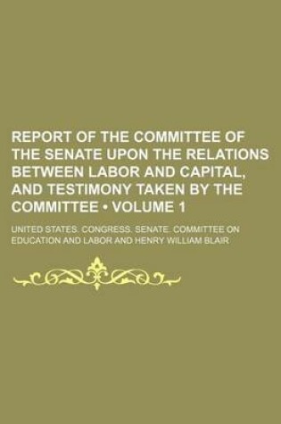 Cover of Report of the Committee of the Senate Upon the Relations Between Labor and Capital, and Testimony Taken by the Committee (Volume 1)