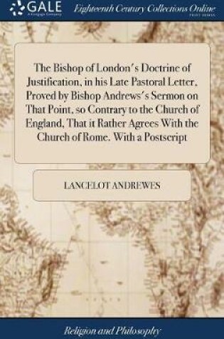Cover of The Bishop of London's Doctrine of Justification, in His Late Pastoral Letter, Proved by Bishop Andrews's Sermon on That Point, So Contrary to the Church of England, That It Rather Agrees with the Church of Rome. with a PostScript