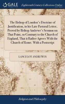 Book cover for The Bishop of London's Doctrine of Justification, in His Late Pastoral Letter, Proved by Bishop Andrews's Sermon on That Point, So Contrary to the Church of England, That It Rather Agrees with the Church of Rome. with a PostScript