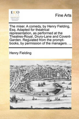 Cover of The Miser. a Comedy, by Henry Fielding, Esq. Adapted for Theatrical Representation, as Performed at the Theatres-Royal, Drury-Lane and Covent-Garden. Regulated from the Prompt-Books, by Permission of the Managers. ...