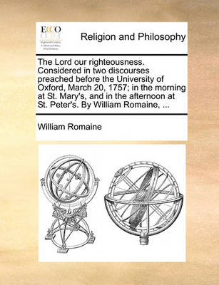 Book cover for The Lord Our Righteousness. Considered in Two Discourses Preached Before the University of Oxford, March 20, 1757; In the Morning at St. Mary's, and in the Afternoon at St. Peter's. by William Romaine, ...