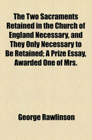 Cover of The Two Sacraments Retained in the Church of England Necessary, and They Only Necessary to Be Retained; A Prize Essay, Awarded One of Mrs.