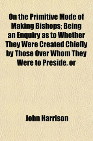 Cover of On the Primitive Mode of Making Bishops; Being an Enquiry as to Whether They Were Created Chiefly by Those Over Whom They Were to Preside, or
