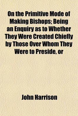 Book cover for On the Primitive Mode of Making Bishops; Being an Enquiry as to Whether They Were Created Chiefly by Those Over Whom They Were to Preside, or