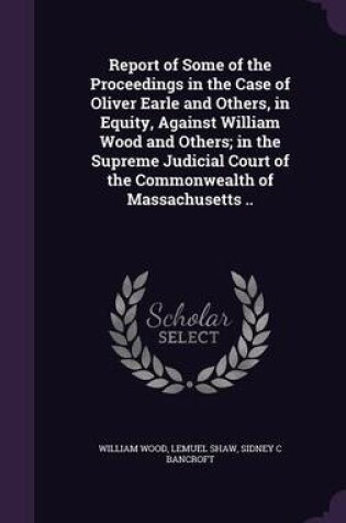 Cover of Report of Some of the Proceedings in the Case of Oliver Earle and Others, in Equity, Against William Wood and Others; In the Supreme Judicial Court of the Commonwealth of Massachusetts ..