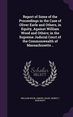 Book cover for Report of Some of the Proceedings in the Case of Oliver Earle and Others, in Equity, Against William Wood and Others; In the Supreme Judicial Court of the Commonwealth of Massachusetts ..