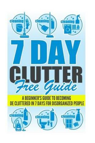 Cover of 7 Day Clutter Free Guide - A Beginner's Guide To Becoming De-Cluttered In 7 Days For Disorganized People