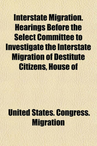 Cover of Interstate Migration. Hearings Before the Select Committee to Investigate the Interstate Migration of Destitute Citizens, House of