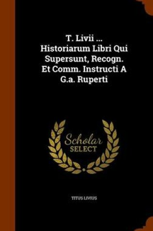 Cover of T. LIVII ... Historiarum Libri Qui Supersunt, Recogn. Et Comm. Instructi A G.A. Ruperti