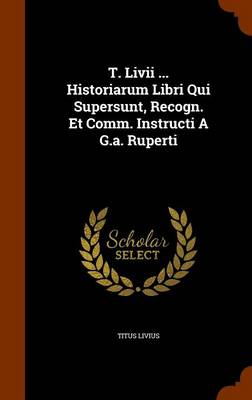 Book cover for T. LIVII ... Historiarum Libri Qui Supersunt, Recogn. Et Comm. Instructi A G.A. Ruperti