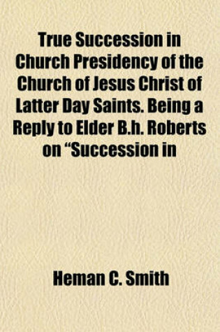 Cover of True Succession in Church Presidency of the Church of Jesus Christ of Latter Day Saints. Being a Reply to Elder B.H. Roberts on "Succession in