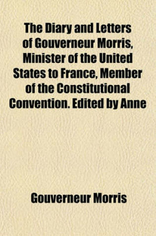 Cover of The Diary and Letters of Gouverneur Morris, Minister of the United States to France, Member of the Constitutional Convention. Edited by Anne