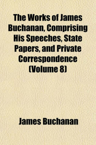 Cover of The Works of James Buchanan, Comprising His Speeches, State Papers, and Private Correspondence (Volume 8)