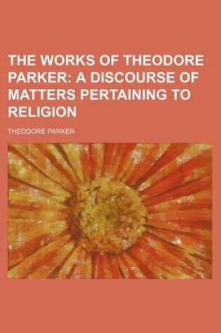 Cover of The Works of Theodore Parker (Volume 1); A Discourse of Matters Pertaining to Religion