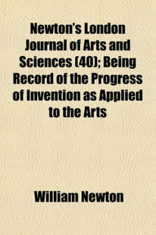 Cover of Newton's London Journal of Arts and Sciences (Volume 40); Being Record of the Progress of Invention as Applied to the Arts