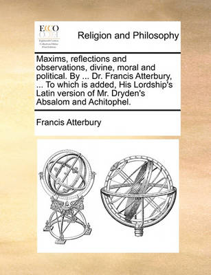 Book cover for Maxims, Reflections and Observations, Divine, Moral and Political. by ... Dr. Francis Atterbury, ... to Which Is Added, His Lordship's Latin Version of Mr. Dryden's Absalom and Achitophel.