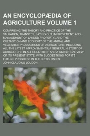 Cover of An Encyclopaedia of Agriculture; Comprising the Theory and Practice of the Valuation, Transfer, Laying Out, Improvement, and Management of Landed Property...and the Cultivation and Economy of the Animal and Vegetable Productions Volume 1