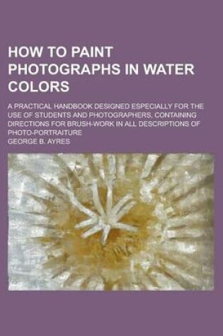 Cover of How to Paint Photographs in Water Colors; A Practical Handbook Designed Especially for the Use of Students and Photographers, Containing Directions for Brush-Work in All Descriptions of Photo-Portraiture