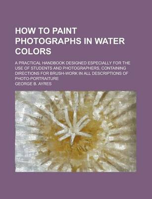 Book cover for How to Paint Photographs in Water Colors; A Practical Handbook Designed Especially for the Use of Students and Photographers, Containing Directions for Brush-Work in All Descriptions of Photo-Portraiture