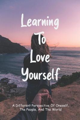 Cover of Learning To Love Yourself - A Different Perspective Of Oneself, The People, And The World