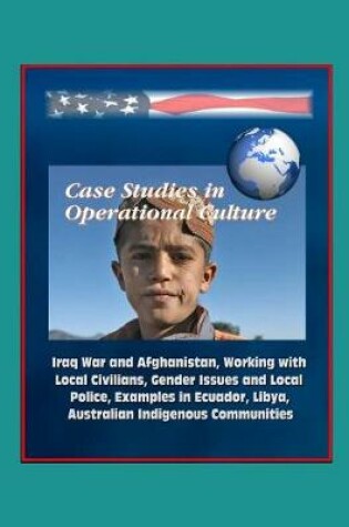 Cover of Case Studies in Operational Culture - Iraq War and Afghanistan, Working with Local Civilians, Gender Issues and Local Police, Examples in Ecuador, Libya, Australian Indigenous Communities