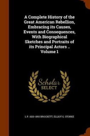 Cover of A Complete History of the Great American Rebellion, Embracing Its Causes, Events and Consequences, with Biographical Sketches and Portraits of Its Principal Actors .. Volume 1