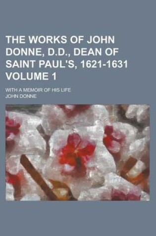 Cover of The Works of John Donne, D.D., Dean of Saint Paul's, 1621-1631; With a Memoir of His Life Volume 1