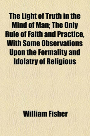 Cover of The Light of Truth in the Mind of Man; The Only Rule of Faith and Practice, with Some Observations Upon the Formality and Idolatry of Religious