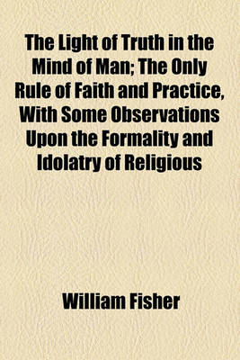 Book cover for The Light of Truth in the Mind of Man; The Only Rule of Faith and Practice, with Some Observations Upon the Formality and Idolatry of Religious