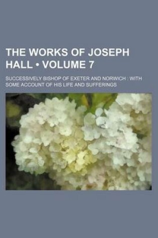 Cover of The Works of Joseph Hall (Volume 7); Successively Bishop of Exeter and Norwich with Some Account of His Life and Sufferings