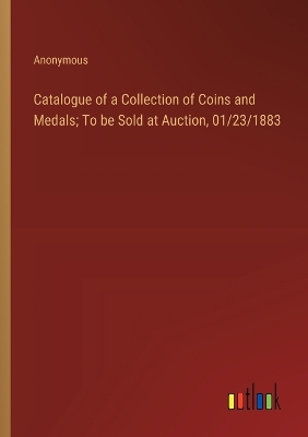 Book cover for Catalogue of a Collection of Coins and Medals; To be Sold at Auction, 01/23/1883