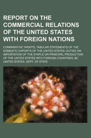 Cover of Report on the Commercial Relations of the United States with Foreign Nations; Comparative Tariffs Tabular Statements of the Domestic Exports of the United States Duties on Importation of the Staple or Principal Production of the United States Into Foreign