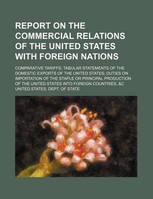 Book cover for Report on the Commercial Relations of the United States with Foreign Nations; Comparative Tariffs Tabular Statements of the Domestic Exports of the United States Duties on Importation of the Staple or Principal Production of the United States Into Foreign