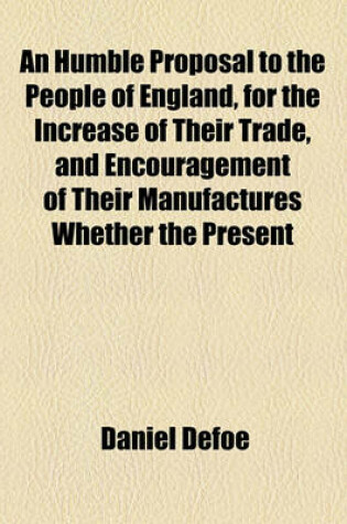 Cover of An Humble Proposal to the People of England, for the Increase of Their Trade, and Encouragement of Their Manufactures Whether the Present