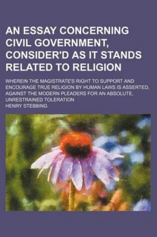 Cover of An Essay Concerning Civil Government, Consider'd as It Stands Related to Religion; Wherein the Magistrate's Right to Support and Encourage True Religion by Human Laws Is Asserted, Against the Modern Pleaders for an Absolute, Unrestrained Toleration