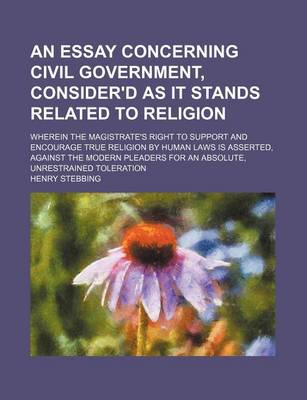 Book cover for An Essay Concerning Civil Government, Consider'd as It Stands Related to Religion; Wherein the Magistrate's Right to Support and Encourage True Religion by Human Laws Is Asserted, Against the Modern Pleaders for an Absolute, Unrestrained Toleration