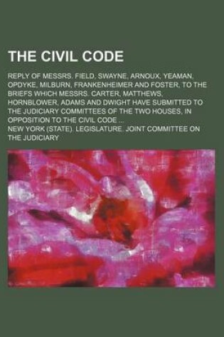 Cover of The Civil Code; Reply of Messrs. Field, Swayne, Arnoux, Yeaman, Opdyke, Milburn, Frankenheimer and Foster, to the Briefs Which Messrs. Carter, Matthews, Hornblower, Adams and Dwight Have Submitted to the Judiciary Committees of the Two