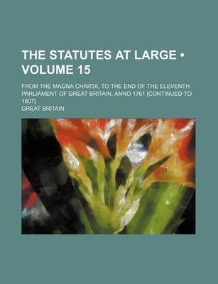 Book cover for The Statutes at Large (Volume 15); From the Magna Charta, to the End of the Eleventh Parliament of Great Britain, Anno 1761 [Continued to 1807]