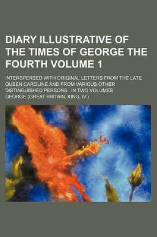 Cover of Diary Illustrative of the Times of George the Fourth Volume 1; Interspersed with Original Letters from the Late Queen Caroline and from Various Other Distinguished Persons in Two Volumes