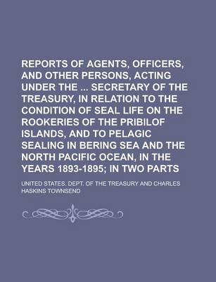 Book cover for Reports of Agents, Officers, and Other Persons, Acting Under the Secretary of the Treasury, in Relation to the Condition of Seal Life on the Rookeries of the Pribilof Islands, and to Pelagic Sealing in Bering Sea and the North Pacific