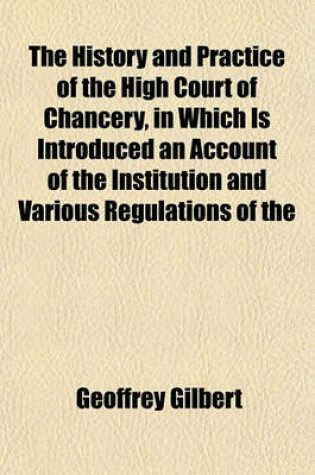 Cover of The History and Practice of the High Court of Chancery, in Which Is Introduced an Account of the Institution and Various Regulations of the